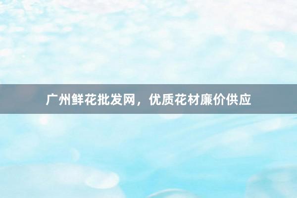 广州鲜花批发网，优质花材廉价供应