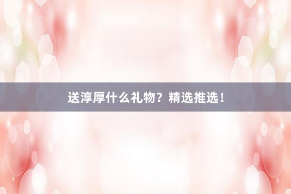 送淳厚什么礼物？精选推选！